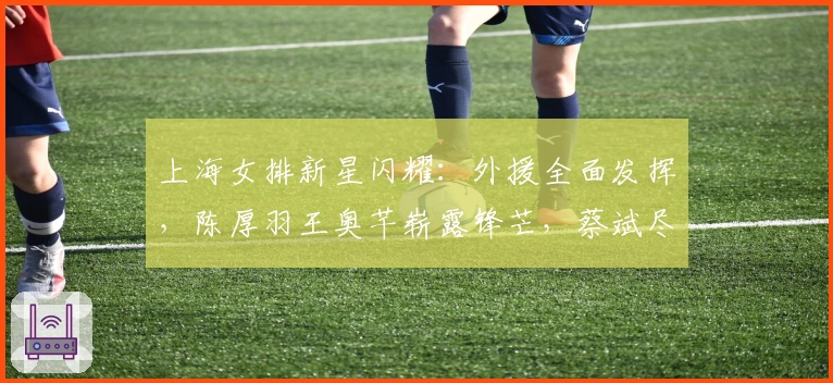 上海女排新星闪耀：外援全面发挥，陈厚羽王奥芊崭露锋芒，蔡斌尽显才华