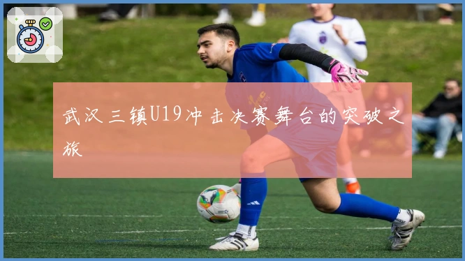武汉三镇U19冲击决赛舞台的突破之旅