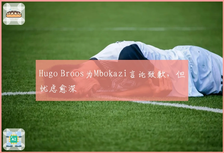 Hugo Broos为Mbokazi言论致歉，但忧虑愈深
