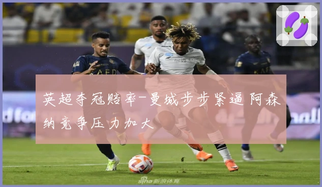 英超夺冠赔率-曼城步步紧逼 阿森纳竞争压力加大