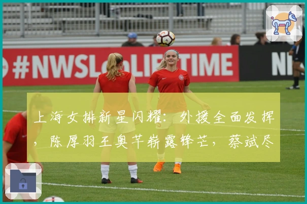 上海女排新星闪耀:外援全面发挥,陈厚羽王奥芊崭露锋芒,蔡斌尽显才华