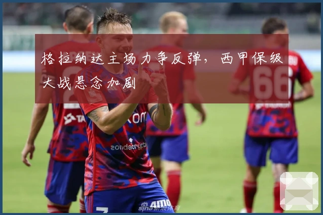 格拉纳达主场力争反弹,西甲保级大战悬念加剧