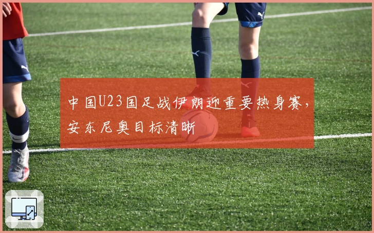 中国U23国足战伊朗迎重要热身赛，安东尼奥目标清晰