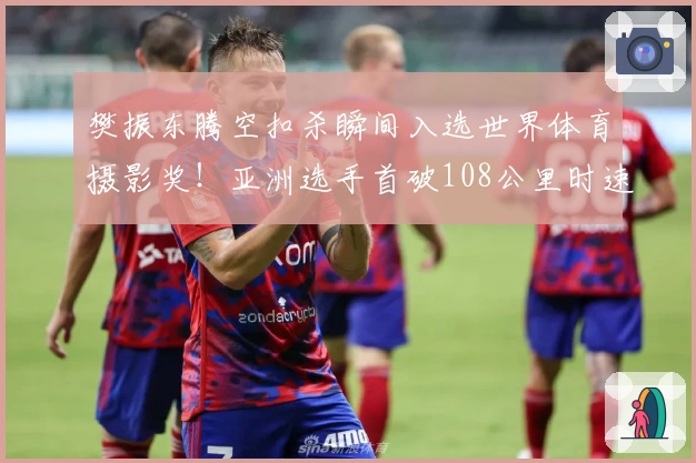 樊振东腾空扣杀瞬间入选世界体育摄影奖！亚洲选手首破108公里时速