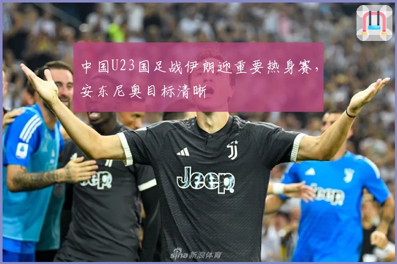 中国U23国足战伊朗迎重要热身赛，安东尼奥目标清晰
