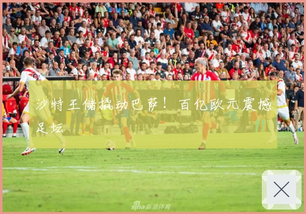 沙特王储撬动巴萨！百亿欧元震撼足坛