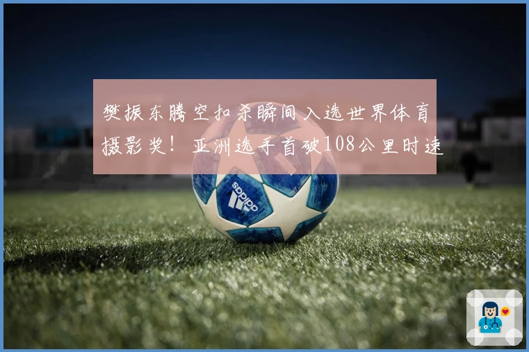 樊振东腾空扣杀瞬间入选世界体育摄影奖！亚洲选手首破108公里时速