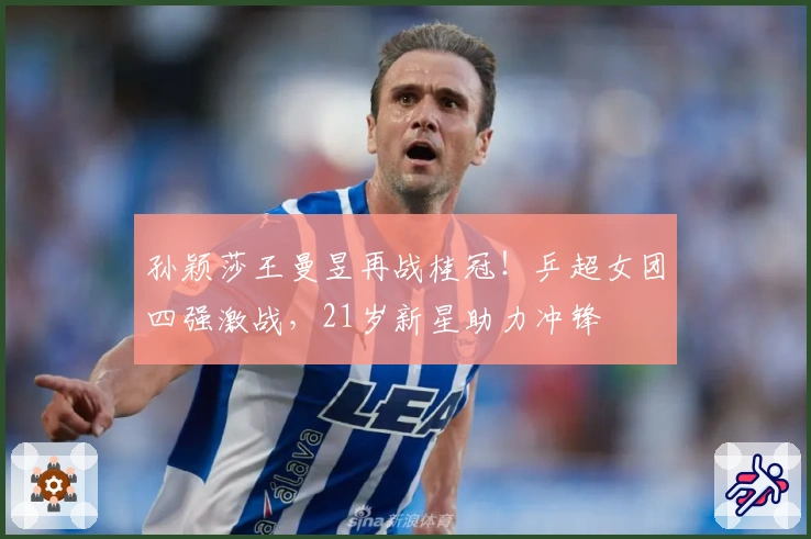 孙颖莎王曼昱再战桂冠！乒超女团四强激战，21岁新星助力冲锋